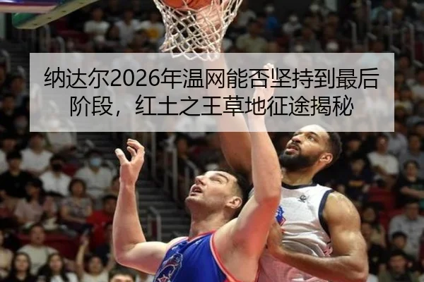 纳达尔2026年温网能否坚持到最后阶段，红土之王草地征途揭秘